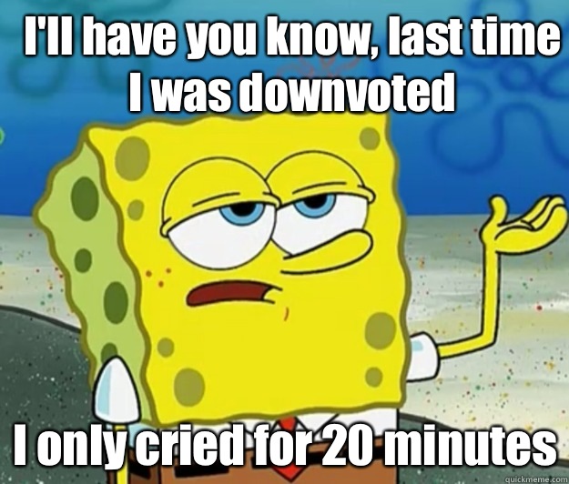 Ill have you know last time I was downvoted I only cried for - How tough am I