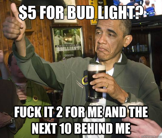 5 for bud light fuck it 2 for me and the next 10 behind me - Upvoting Obama