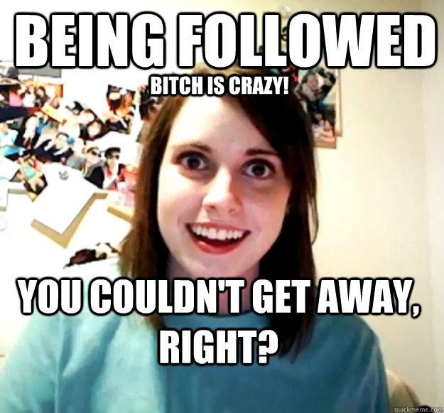 being followed you couldnt get away right bitch is crazy - Overly Attached Girlfriend