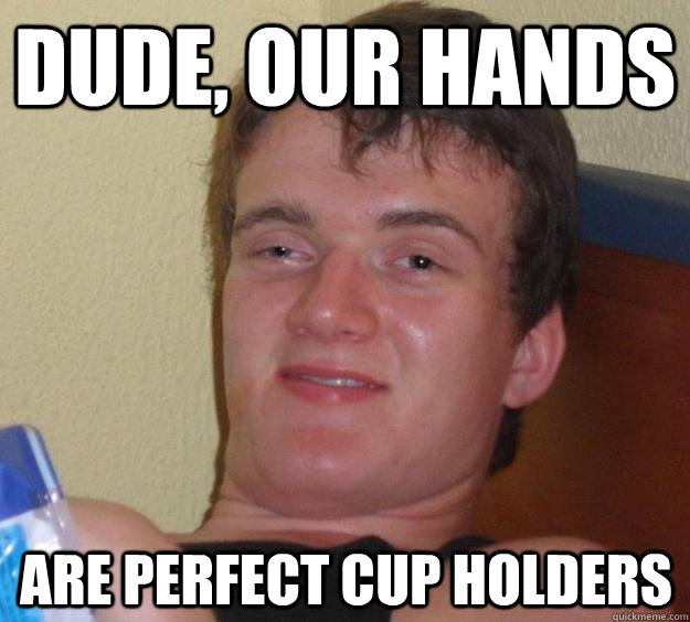 dude our hands are perfect cup holders - 10 Guy