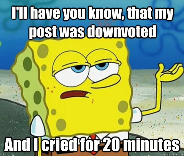 ill have you know that my post was downvoted and i cried f - How tough am I