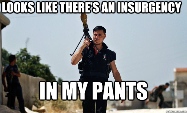 looks like theres an insurgency in my pants -