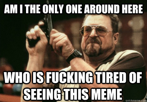 am i the only one around here who is fucking tired of seeing - Am I the only one