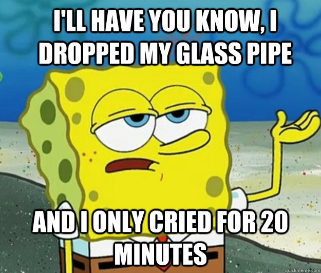 ill have you know i dropped my glass pipe and i only cried - How tough am I