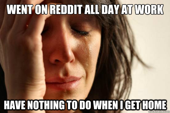 went on reddit all day at work have nothing to do when i get - First World Problems