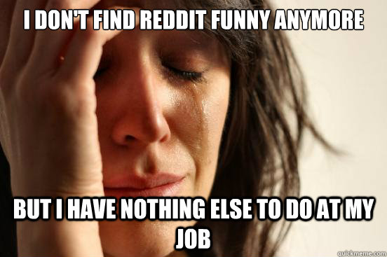 i dont find reddit funny anymore but i have nothing else to - First World Problems