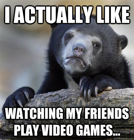 i actually like watching my friends play video games - Confession Bear