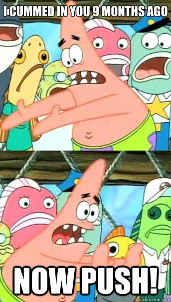 i cummed in you 9 months ago now push - Push it somewhere else Patrick