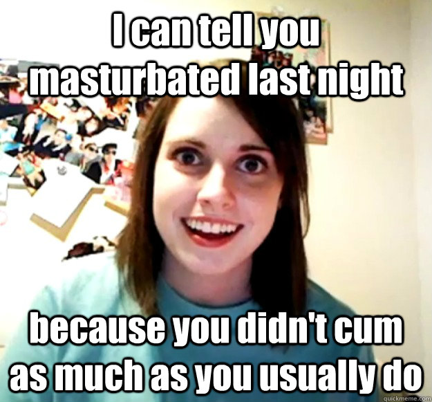 i can tell you masturbated last night because you didnt cum - Overly Attached Girlfriend