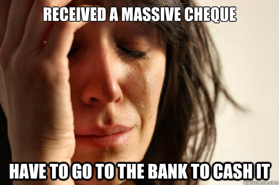 received a massive cheque have to go to the bank to cash it - First World Problems