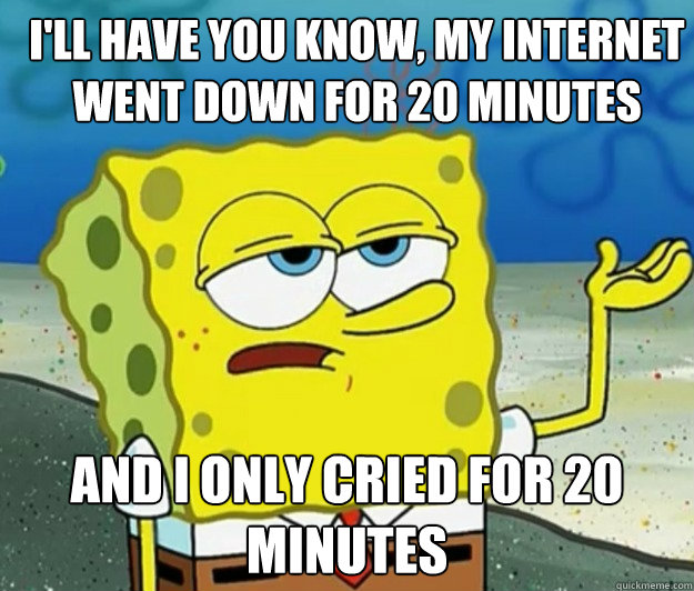 ill have you know my internet went down for 20 minutes and - How tough am I