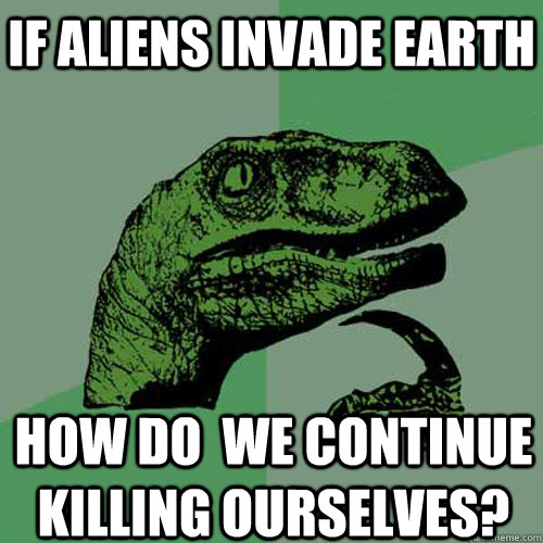 if aliens invade earth how do we continue killing ourselves - Philosoraptor