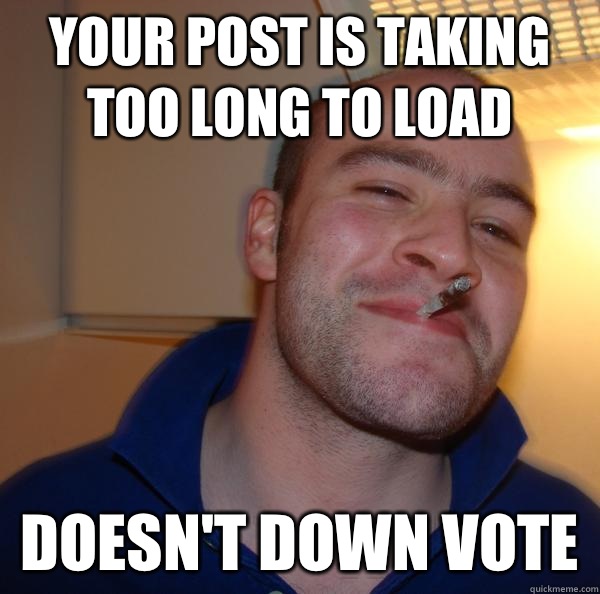 Your post is taking too long to load Doesnt down vote - Good Guy Greg