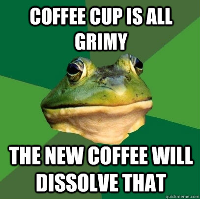 coffee cup is all grimy the new coffee will dissolve that - Foul Bachelor Frog