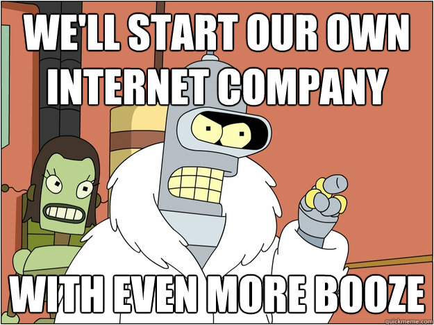 well start our own internet company with even more booze - Bender - start my own