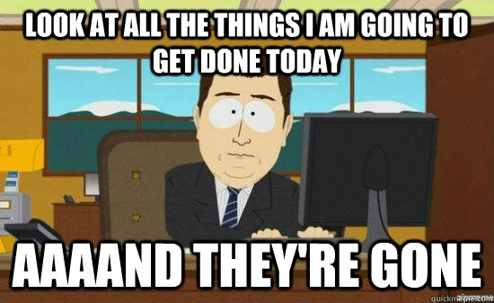look at all the things i am going to get done today aaaand t - AAAAND ITS GONE