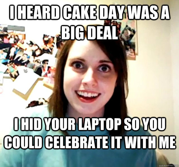 i heard cake day was a big deal i hid your laptop so you cou - Overly Attached Girlfriend