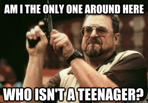 am i the only one around here who isnt a teenager - Am I the only one
