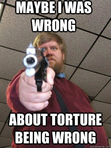 maybe i was wrong about torture being wrong -