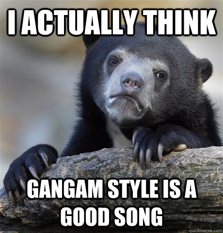 i actually think gangam style is a good song - Confession Bear