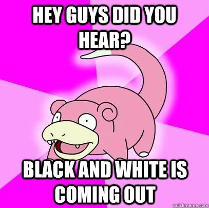 hey guys did you hear black and white is coming out - Slowpoke