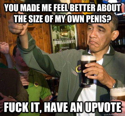 you made me feel better about the size of my own penis fuck - Upvote Obama
