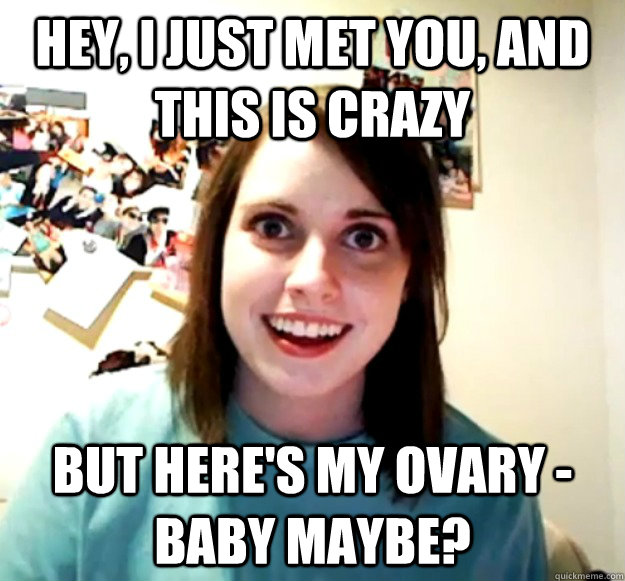 hey i just met you and this is crazy but heres my ovary - Overly Attached Girlfriend