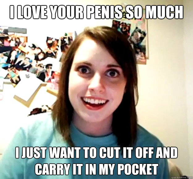 i love your penis so much i just want to cut it off and carr - Overly Attached Girlfriend