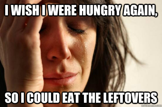 i wish i were hungry again so i could eat the leftovers - First World Problems
