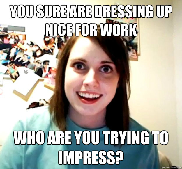 you sure are dressing up nice for work who are you trying to - Overly Attached Girlfriend