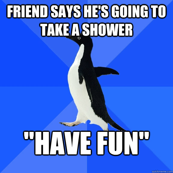 friend says hes going to take a shower have fun - Socially Awkward Penguin