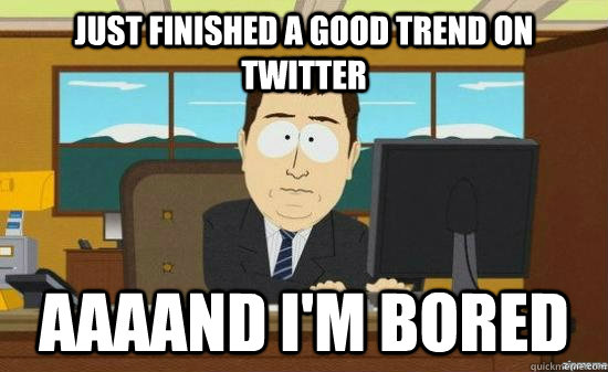 just finished a good trend on twitter aaaand im bored - aaaand its gone