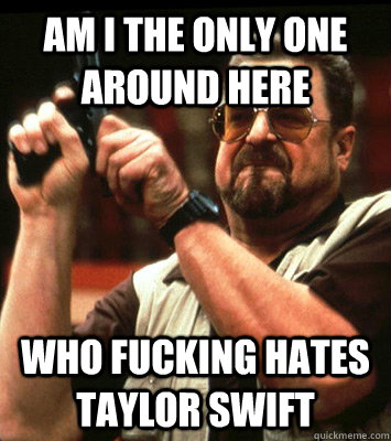 am i the only one around here who fucking hates taylor swif - Angry walter