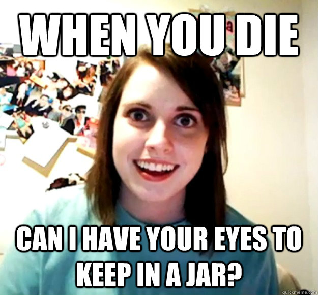 when you die can i have your eyes to keep in a jar - Overly Attached Girlfriend
