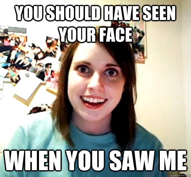 you should have seen your face when you saw me - Overly Attached Girlfriend