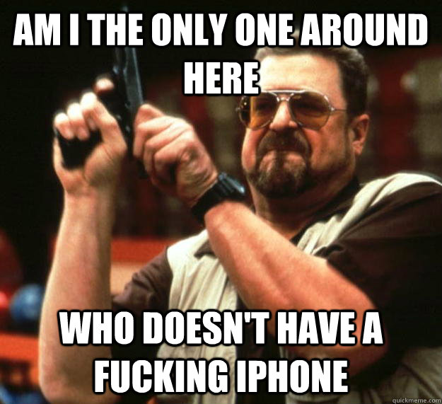 am i the only one around here who doesnt have a fucking iph - Angry Walter