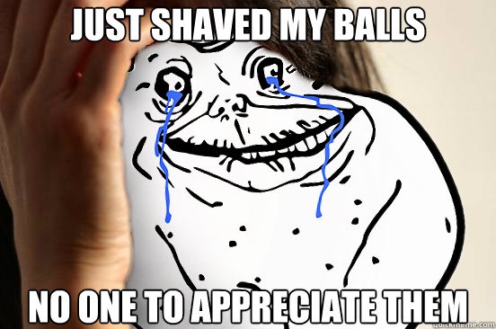 just shaved my balls no one to appreciate them - Forever Alone Problems
