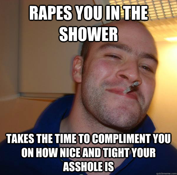 rapes you in the shower takes the time to compliment you on - Good Guy Greg