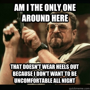 am i the only one around here that doesnt wear heels out be - AM I THE ONLY ONE AROUND HERE