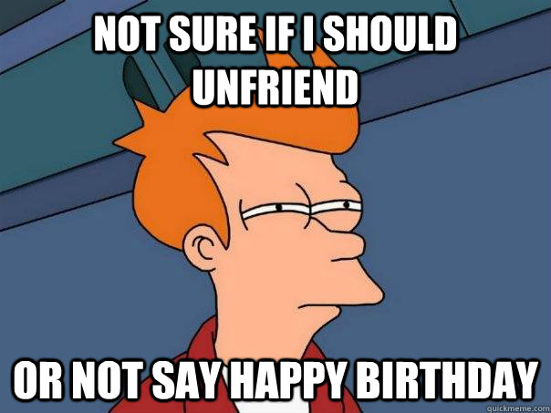 not sure if i should unfriend or not say happy birthday - Futurama Fry