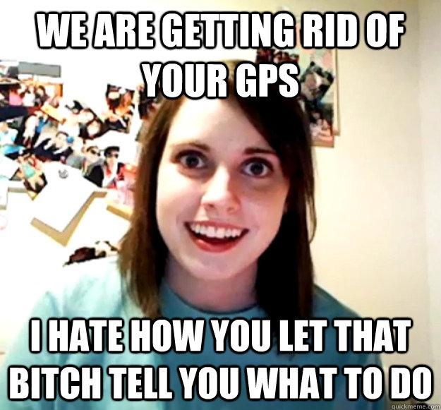 we are getting rid of your gps i hate how you let that bitch - Overly Attached Girlfriend