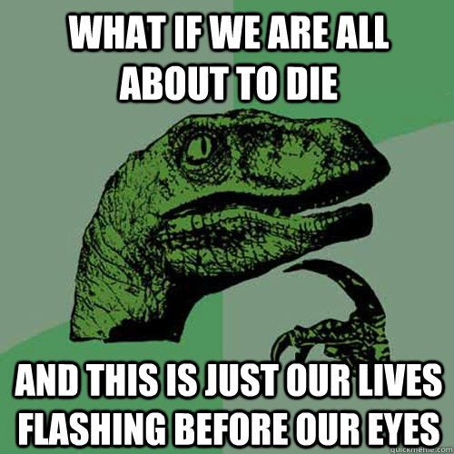 what if we are all about to die and this is just our lives f - Philosoraptor