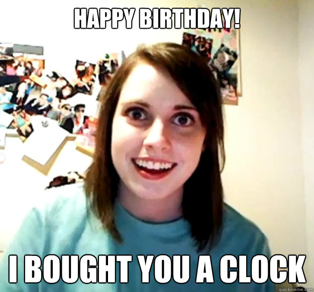 happy birthday i bought you a clock - Overly Attached Girlfriend