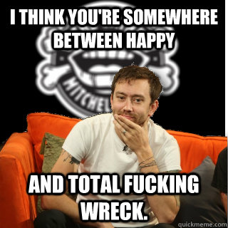 i think youre somewhere between happy and total fucking wre - Tim