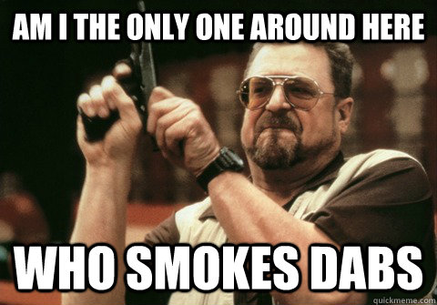 am i the only one around here who smokes dabs - Am I the only one