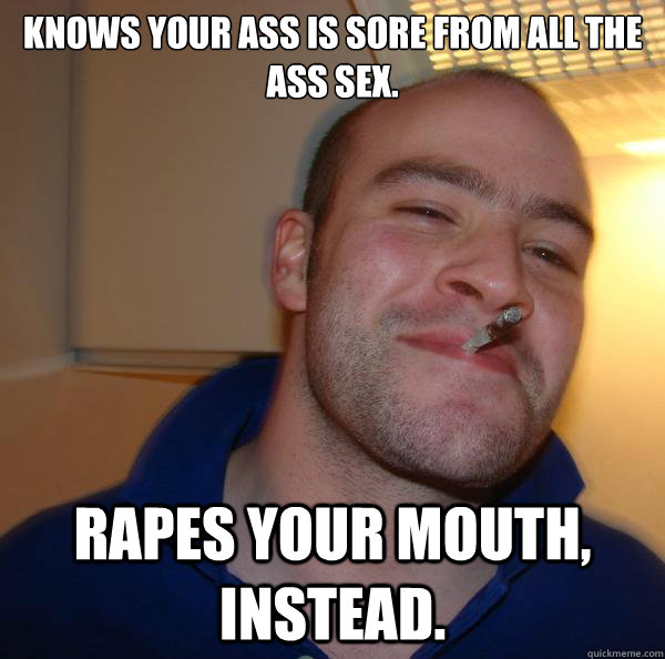 knows your ass is sore from all the ass sex rapes your mout - Good Guy Greg