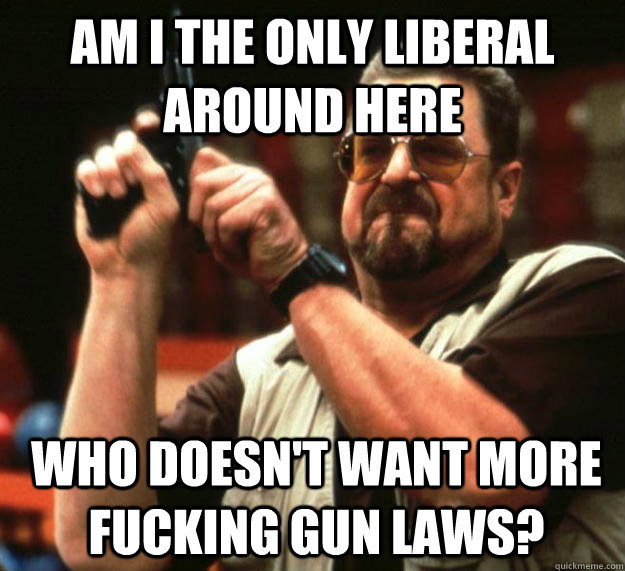 am i the only liberal around here who doesnt want more fuck - Angry Walter