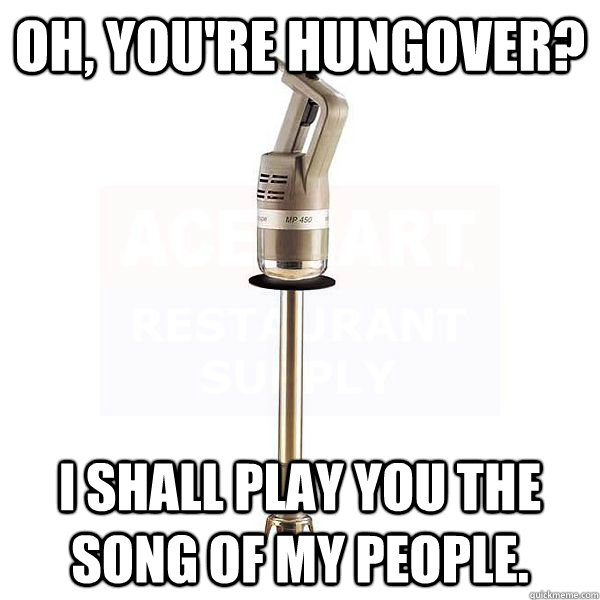 oh youre hungover i shall play you the song of my people - Burr Mixer.