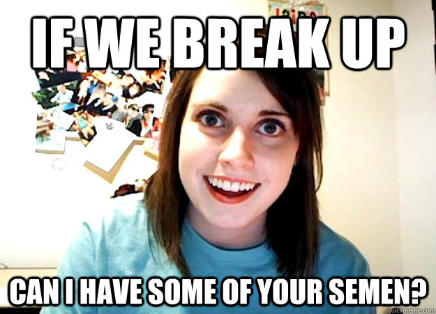 if we break up can i have some of your semen - Overly Attached Girlfriend