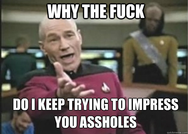 why the fuck do i keep trying to impress you assholes - Annoyed Pichard